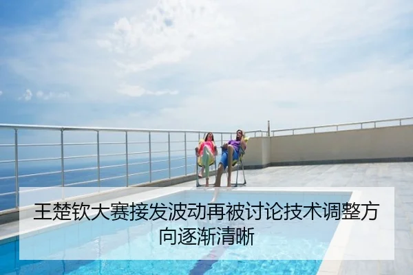 王楚钦大赛接发波动再被讨论技术调整方向逐渐清晰