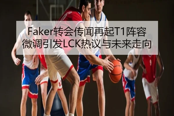 Faker转会传闻再起T1阵容微调引发LCK热议与未来走向
