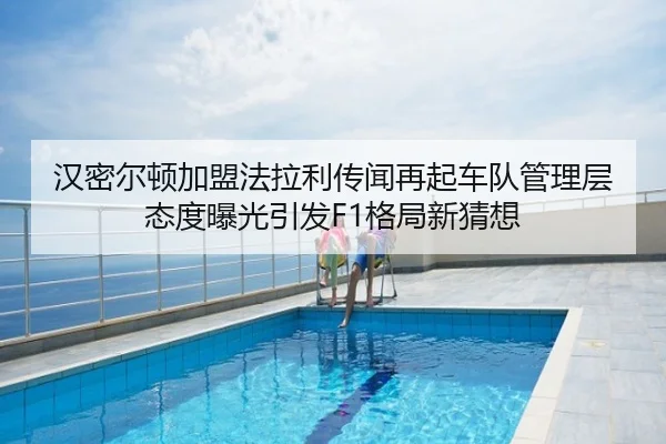 汉密尔顿加盟法拉利传闻再起车队管理层态度曝光引发F1格局新猜想